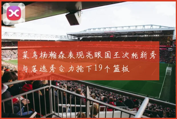 菜鸟杨瀚森表现亮眼国王次轮新秀与落选秀合力抢下19个篮板
