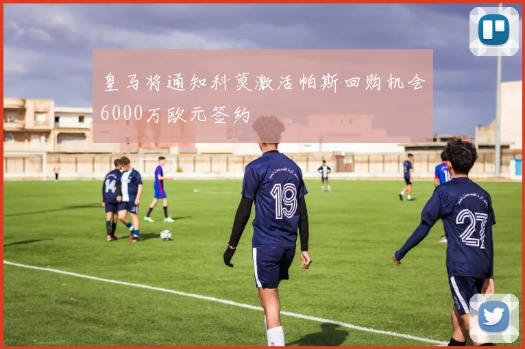 皇马将通知科莫激活帕斯回购机会6000万欧元签约