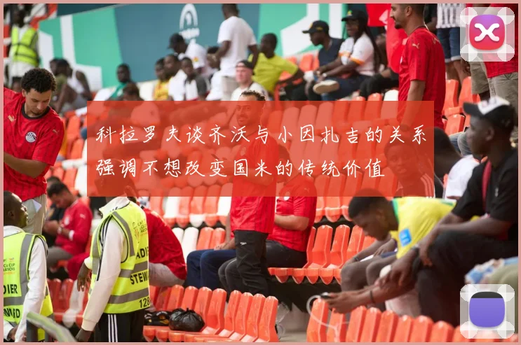 科拉罗夫谈齐沃与小因扎吉的关系强调不想改变国米的传统价值