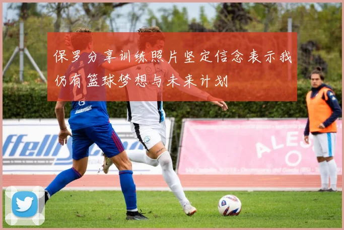 保罗分享训练照片坚定信念表示我仍有篮球梦想与未来计划