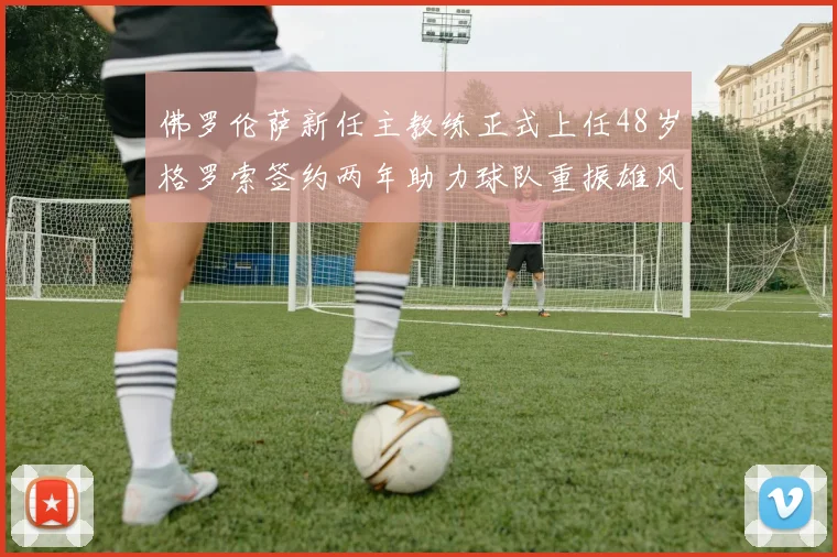 佛罗伦萨新任主教练正式上任48岁格罗索签约两年助力球队重振雄风
