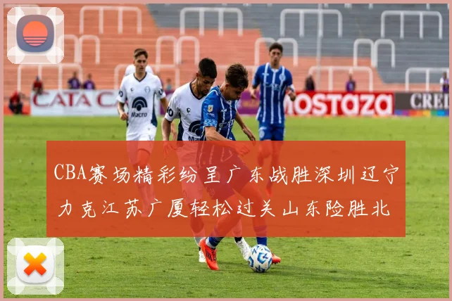 CBA赛场精彩纷呈广东战胜深圳辽宁力克江苏广厦轻松过关山东险胜北京
