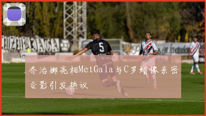 乔治娜亮相MetGala与C罗蜡像亲密合影引发热议