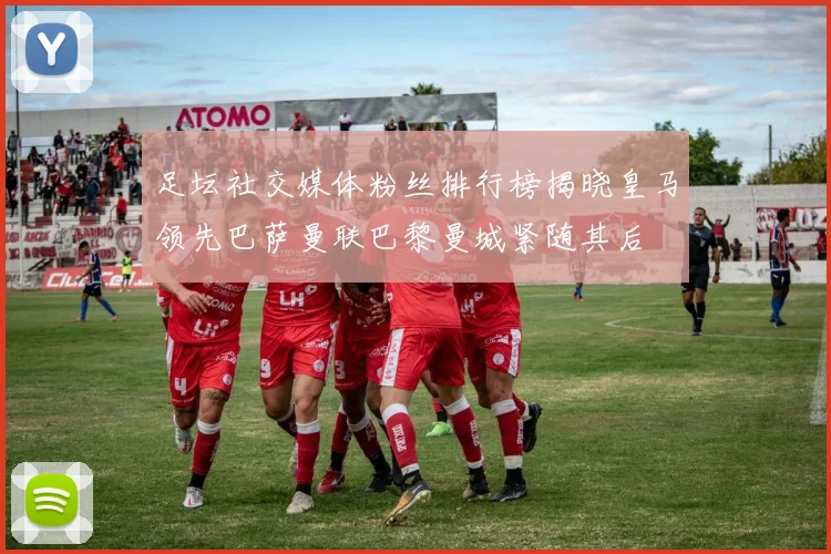 足坛社交媒体粉丝排行榜揭晓皇马领先巴萨曼联巴黎曼城紧随其后
