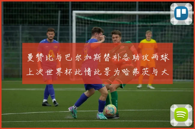 曼赞比与巴尔加斯替补各助攻两球上次世界杯此情此景为哈弗茨与大菲尔