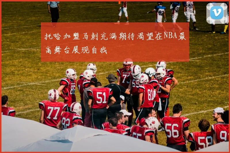 托哈加盟马刺充满期待渴望在NBA最高舞台展现自我