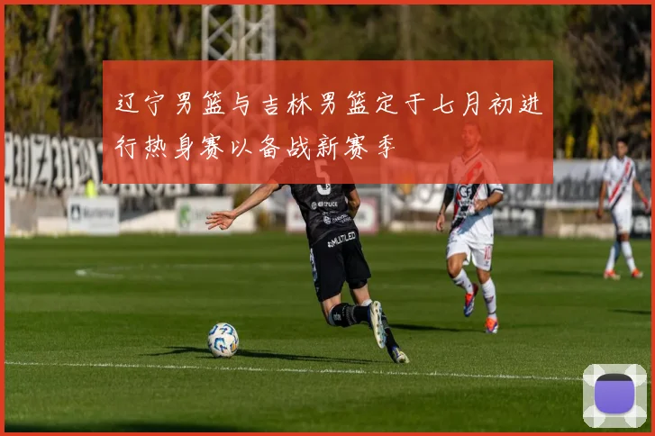辽宁男篮与吉林男篮定于七月初进行热身赛以备战新赛季
