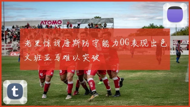 老里惊讶唐斯防守能力OG表现出色文班亚马难以突破