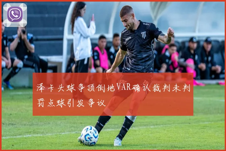 泽卡头球争顶倒地VAR确认裁判未判罚点球引发争议
