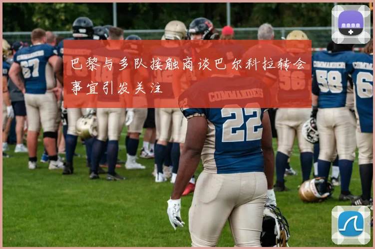 巴黎与多队接触商谈巴尔科拉转会事宜引发关注