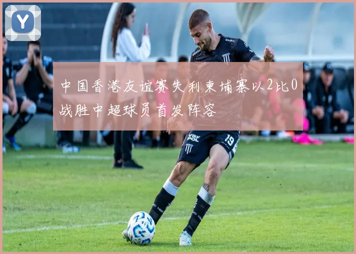 中国香港友谊赛失利柬埔寨以2比0战胜中超球员首发阵容