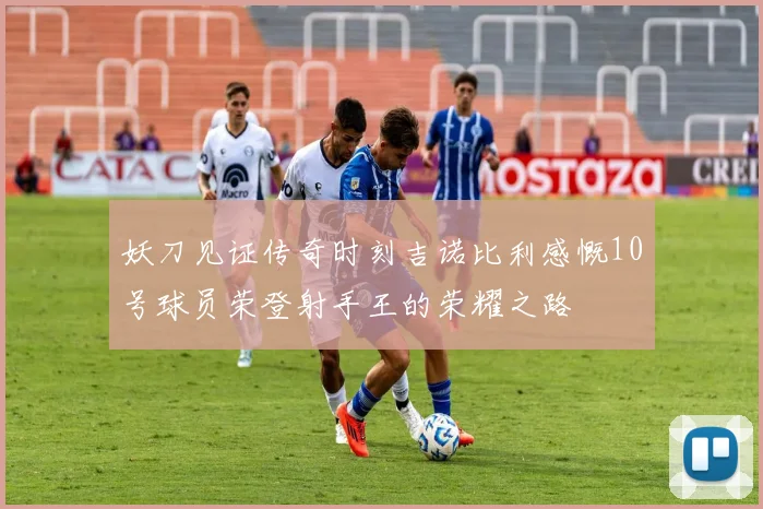 妖刀见证传奇时刻吉诺比利感慨10号球员荣登射手王的荣耀之路