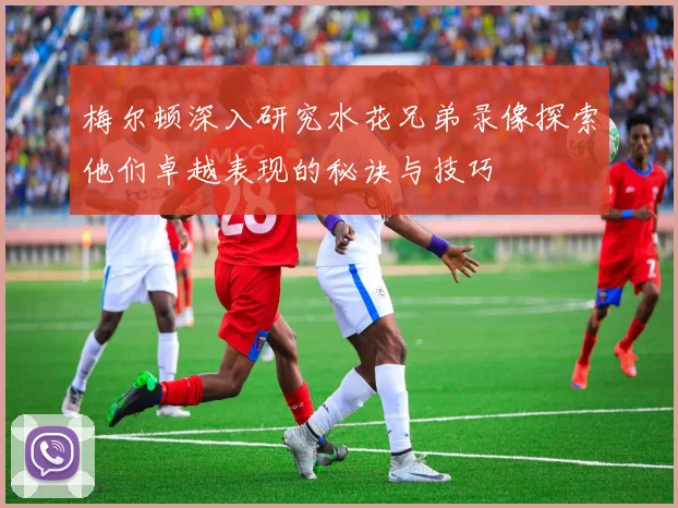 梅尔顿深入研究水花兄弟录像探索他们卓越表现的秘诀与技巧