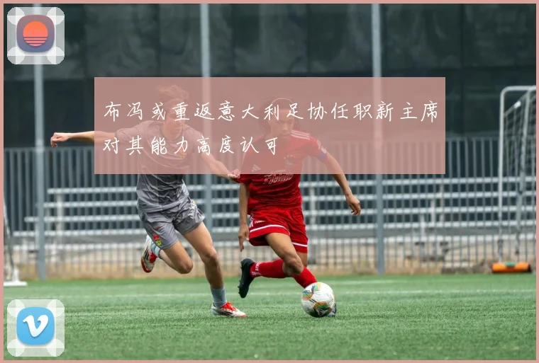 布冯或重返意大利足协任职新主席对其能力高度认可