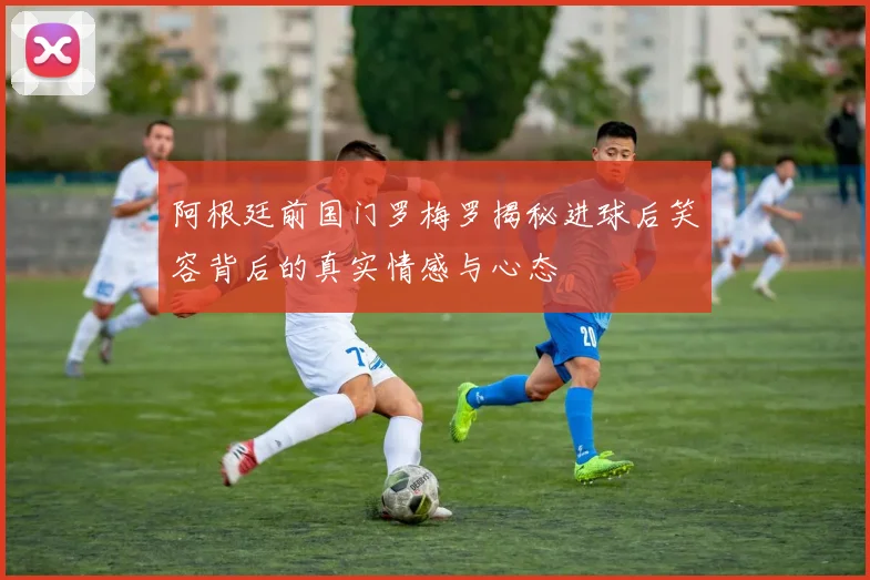 阿根廷前国门罗梅罗揭秘进球后笑容背后的真实情感与心态