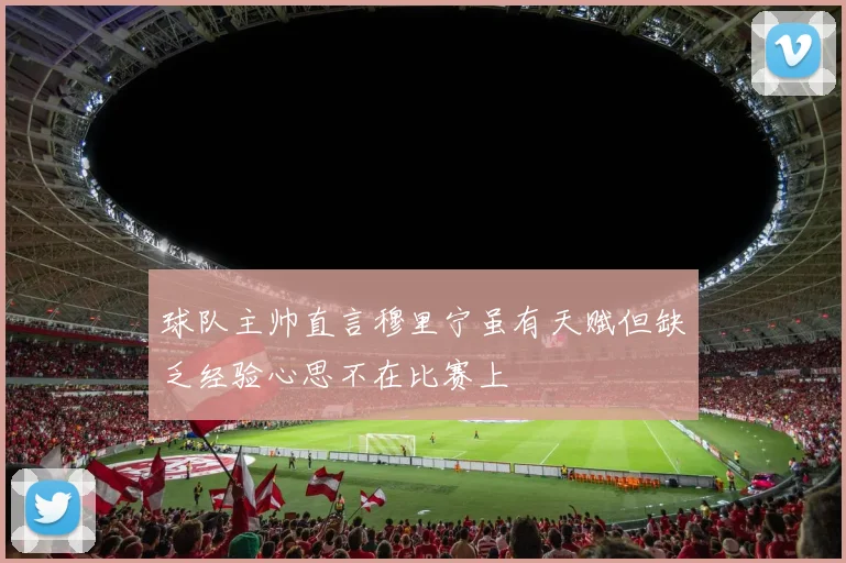 球队主帅直言穆里宁虽有天赋但缺乏经验心思不在比赛上