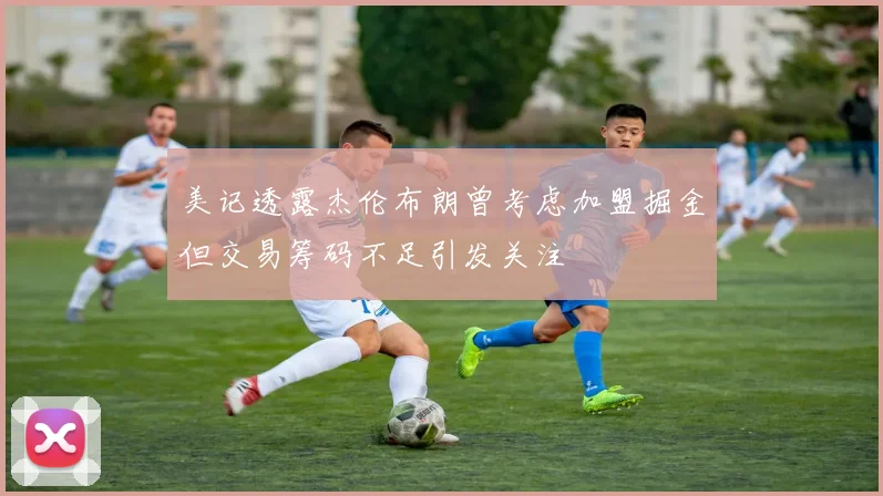 美记透露杰伦布朗曾考虑加盟掘金但交易筹码不足引发关注