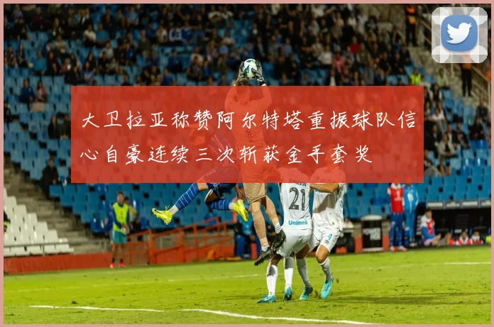 大卫拉亚称赞阿尔特塔重振球队信心自豪连续三次斩获金手套奖