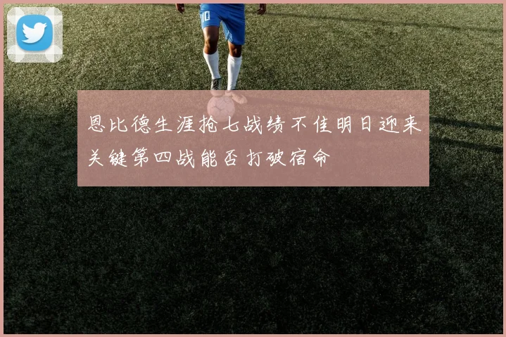 恩比德生涯抢七战绩不佳明日迎来关键第四战能否打破宿命
