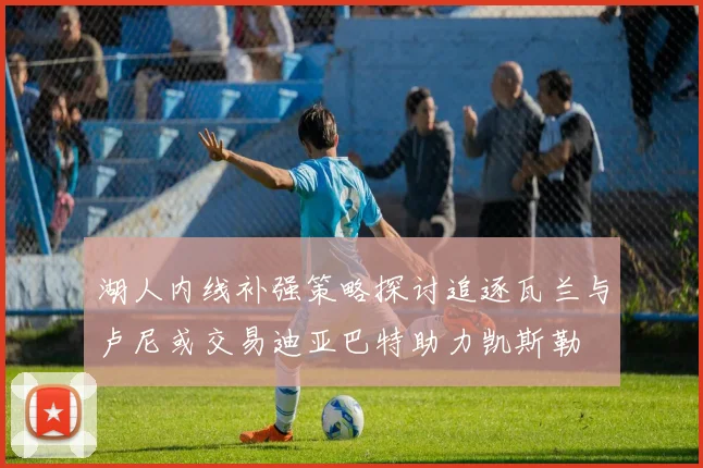 湖人内线补强策略探讨追逐瓦兰与卢尼或交易迪亚巴特助力凯斯勒