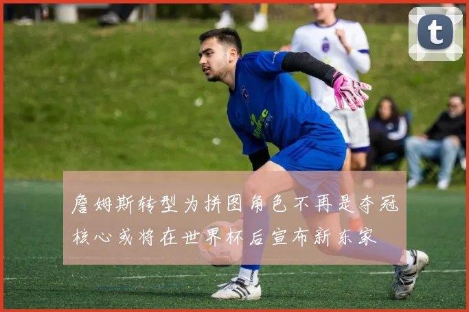 詹姆斯转型为拼图角色不再是夺冠核心或将在世界杯后宣布新东家