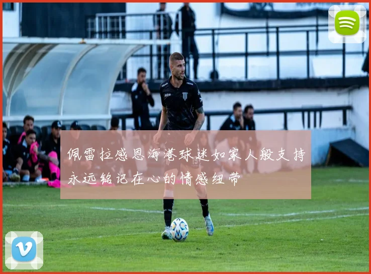 佩雷拉感恩海港球迷如家人般支持永远铭记在心的情感纽带