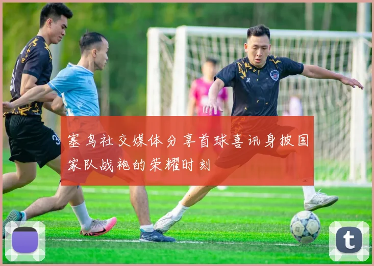 塞鸟社交媒体分享首球喜讯身披国家队战袍的荣耀时刻