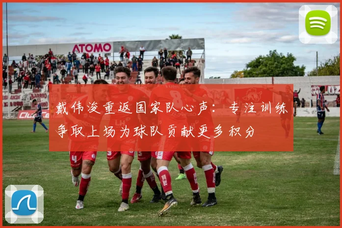 戴伟浚重返国家队心声：专注训练争取上场为球队贡献更多积分