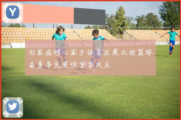 刘家成倾心家乡体育发展北控篮球奋勇争先展现京华风采